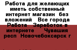  Работа для желающих иметь собственный интернет магазин, без вложений - Все города Работа » Заработок в интернете   . Чувашия респ.,Новочебоксарск г.